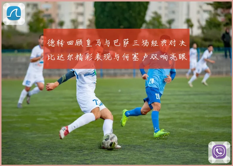 德转回顾皇马与巴萨三场经典对决比达尔精彩表现与何塞卢双响亮眼