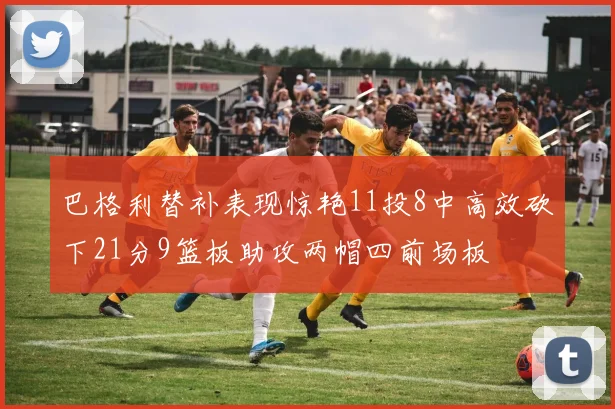 巴格利替补表现惊艳11投8中高效砍下21分9篮板助攻两帽四前场板