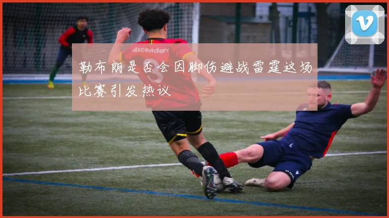 勒布朗是否会因脚伤避战雷霆这场比赛引发热议