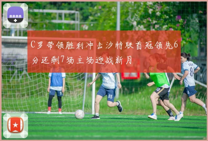 C罗带领胜利冲击沙特联首冠领先6分还剩7场主场迎战新月