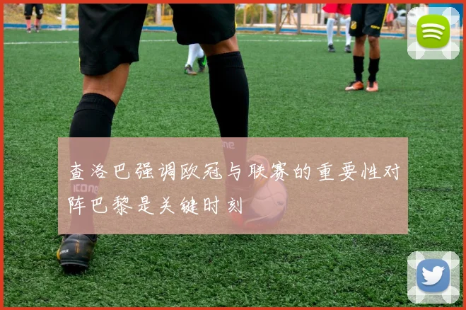 查洛巴强调欧冠与联赛的重要性对阵巴黎是关键时刻