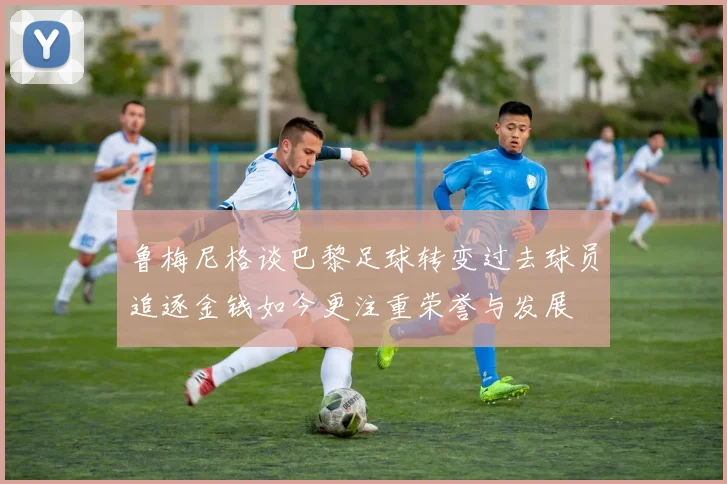 鲁梅尼格谈巴黎足球转变过去球员追逐金钱如今更注重荣誉与发展