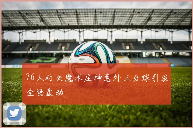 76人对决魔术庄神意外三分球引发全场轰动