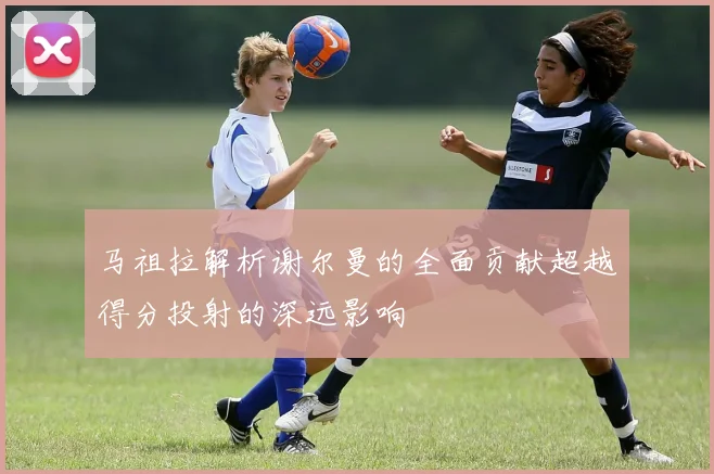 马祖拉解析谢尔曼的全面贡献超越得分投射的深远影响