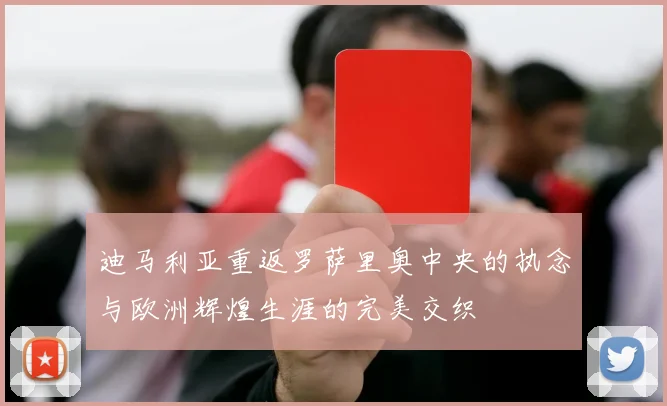 迪马利亚重返罗萨里奥中央的执念与欧洲辉煌生涯的完美交织