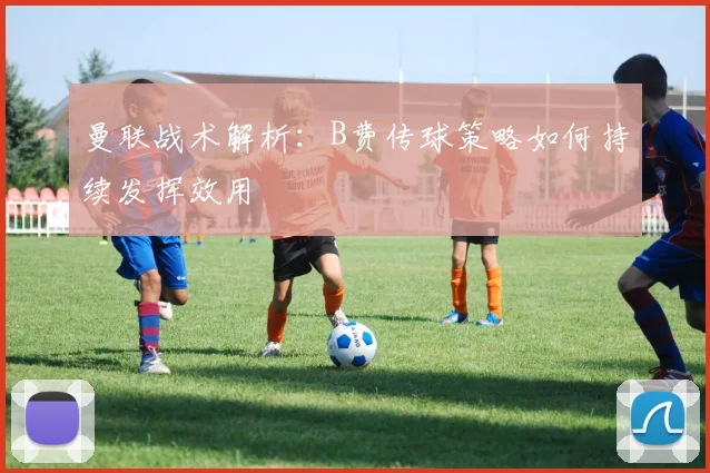 曼联战术解析：B费传球策略如何持续发挥效用