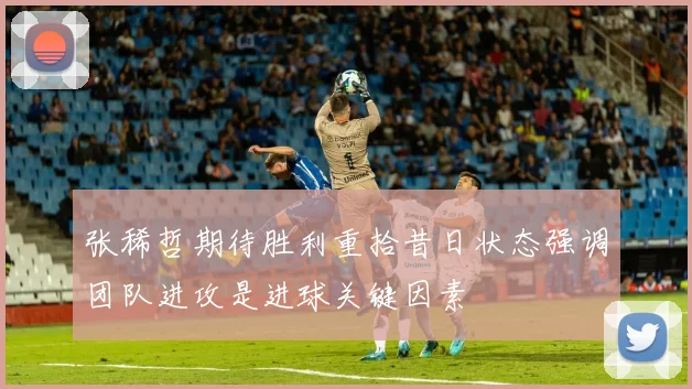 张稀哲期待胜利重拾昔日状态强调团队进攻是进球关键因素