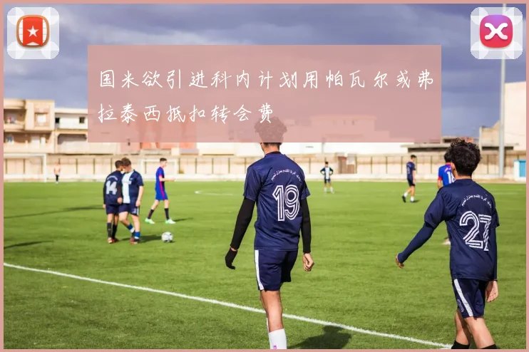 国米欲引进科内计划用帕瓦尔或弗拉泰西抵扣转会费