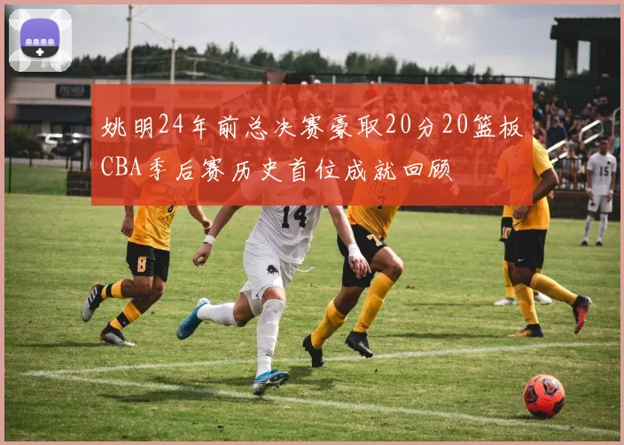 姚明24年前总决赛豪取20分20篮板CBA季后赛历史首位成就回顾