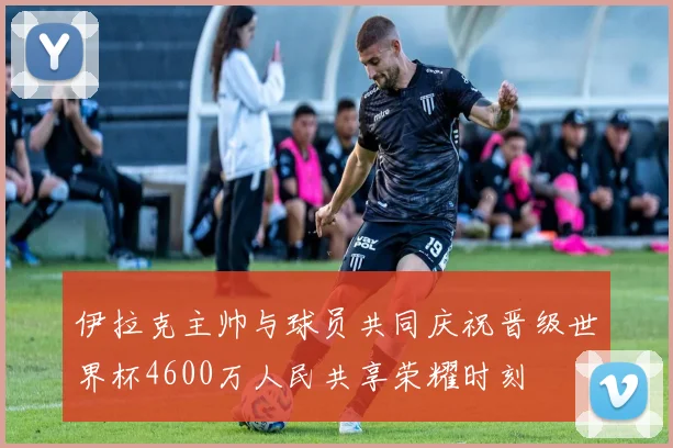伊拉克主帅与球员共同庆祝晋级世界杯4600万人民共享荣耀时刻