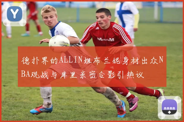 德扑界的ALLIN姐布兰妮身材出众NBA观战与库里亲密合影引热议