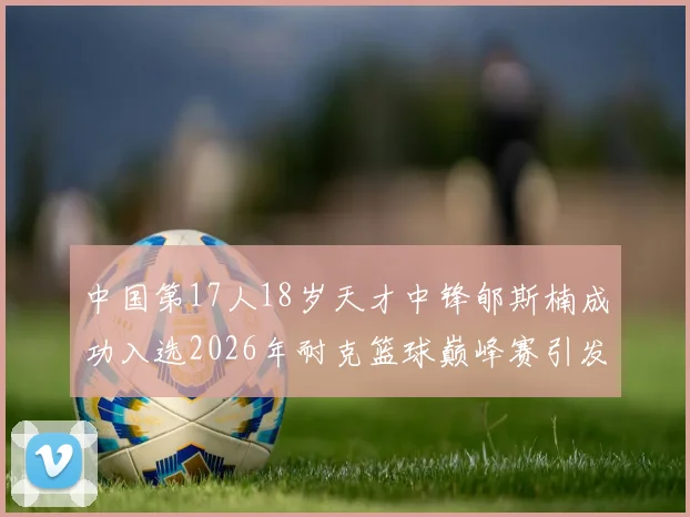 中国第17人18岁天才中锋郇斯楠成功入选2026年耐克篮球巅峰赛引发热议