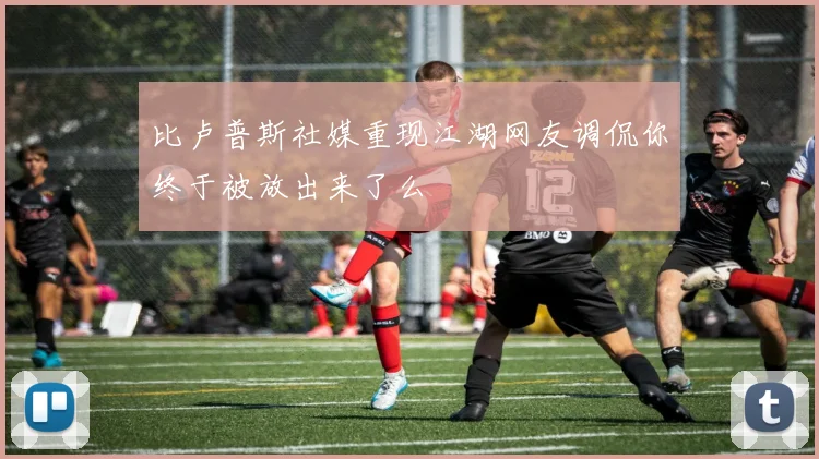 比卢普斯社媒重现江湖网友调侃你终于被放出来了么