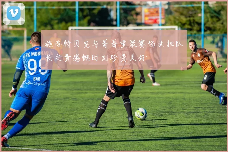 施洛特贝克与哥哥重聚赛场共担队长之责感慨时刻珍贵美好