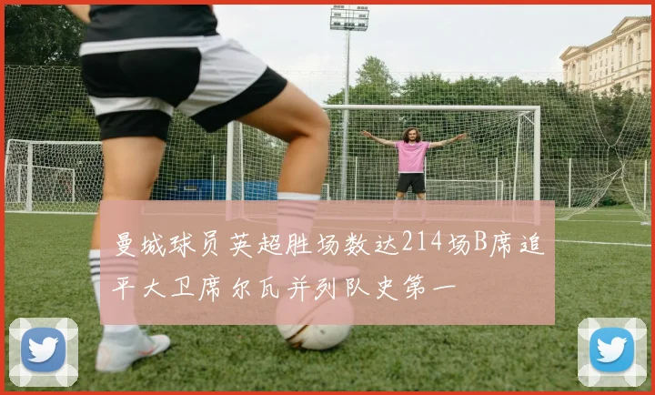 曼城球员英超胜场数达214场B席追平大卫席尔瓦并列队史第一