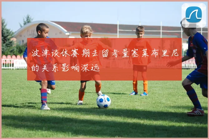 波津谈休赛期去留考量塞莱布里尼的关系影响深远