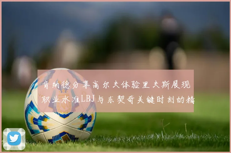 肯纳德分享高尔夫体验里夫斯展现职业水准LBJ与东契奇关键时刻的精彩表现
