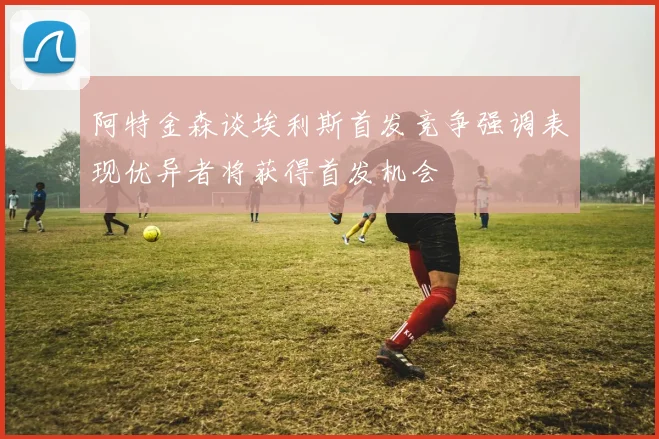 阿特金森谈埃利斯首发竞争强调表现优异者将获得首发机会