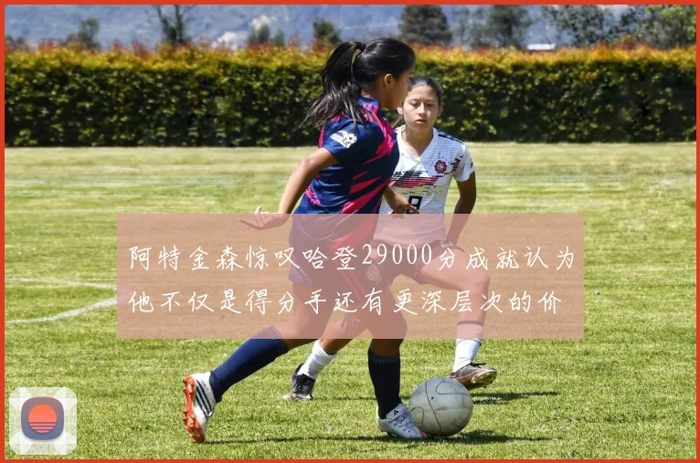阿特金森惊叹哈登29000分成就认为他不仅是得分手还有更深层次的价值