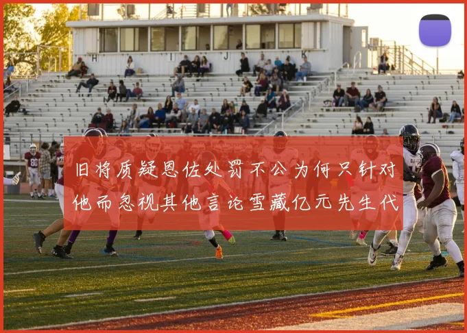 旧将质疑恩佐处罚不公为何只针对他而忽视其他言论雪藏亿元先生代价过于沉重