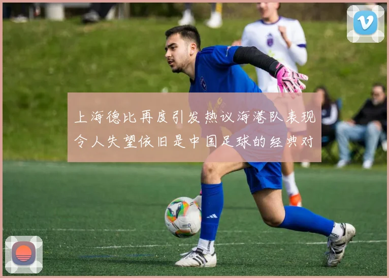 上海德比再度引发热议海港队表现令人失望依旧是中国足球的经典对决