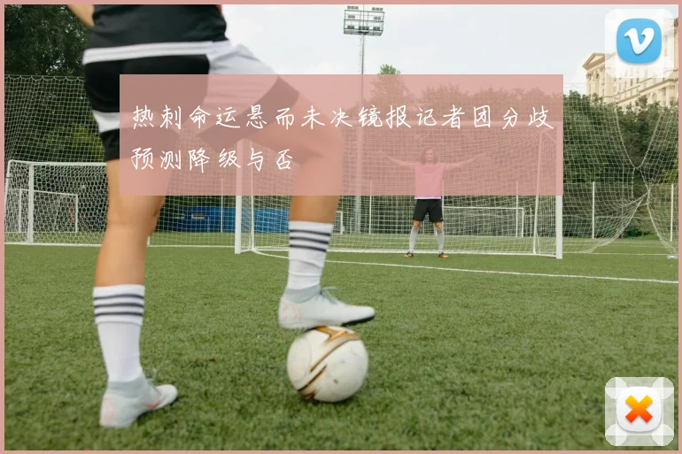 热刺命运悬而未决镜报记者团分歧预测降级与否