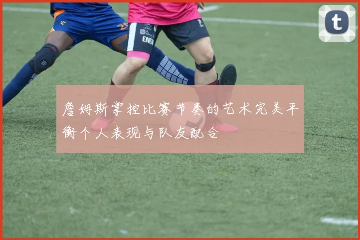 詹姆斯掌控比赛节奏的艺术完美平衡个人表现与队友配合