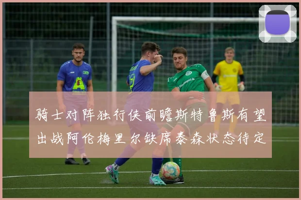 骑士对阵独行侠前瞻斯特鲁斯有望出战阿伦梅里尔缺席泰森状态待定